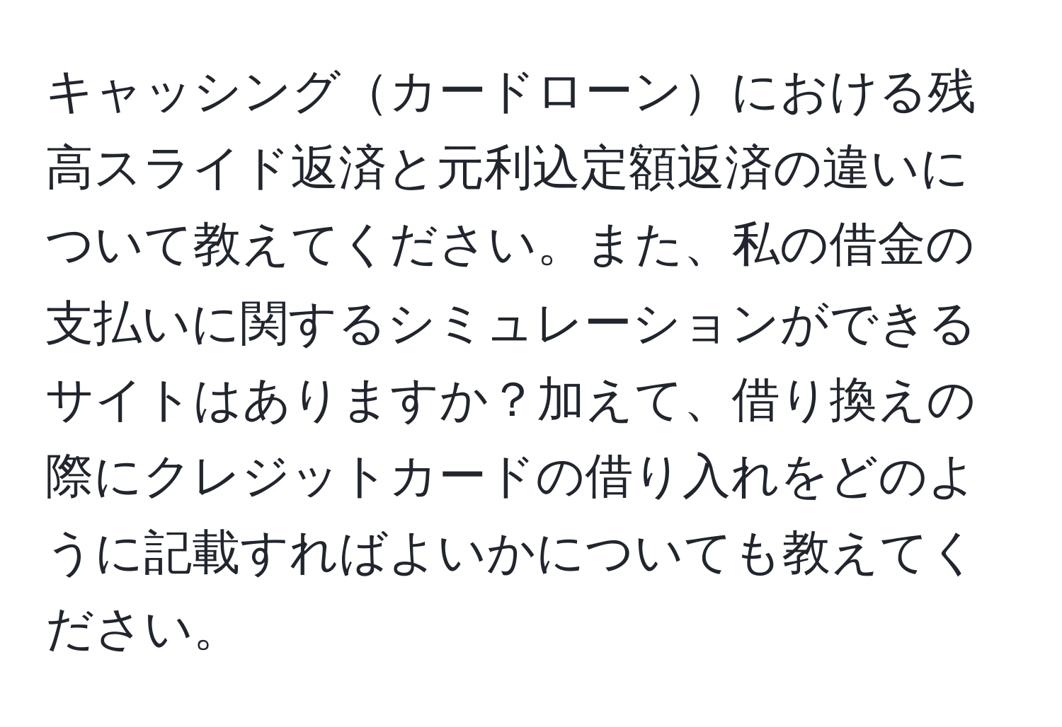 キャッシングカードローンにおける残高スライド返済と元利込定額返済の違いについて教えてください。また、私の借金の支払いに関するシミュレーションができるサイトはありますか？加えて、借り換えの際にクレジットカードの借り入れをどのように記載すればよいかについても教えてください。