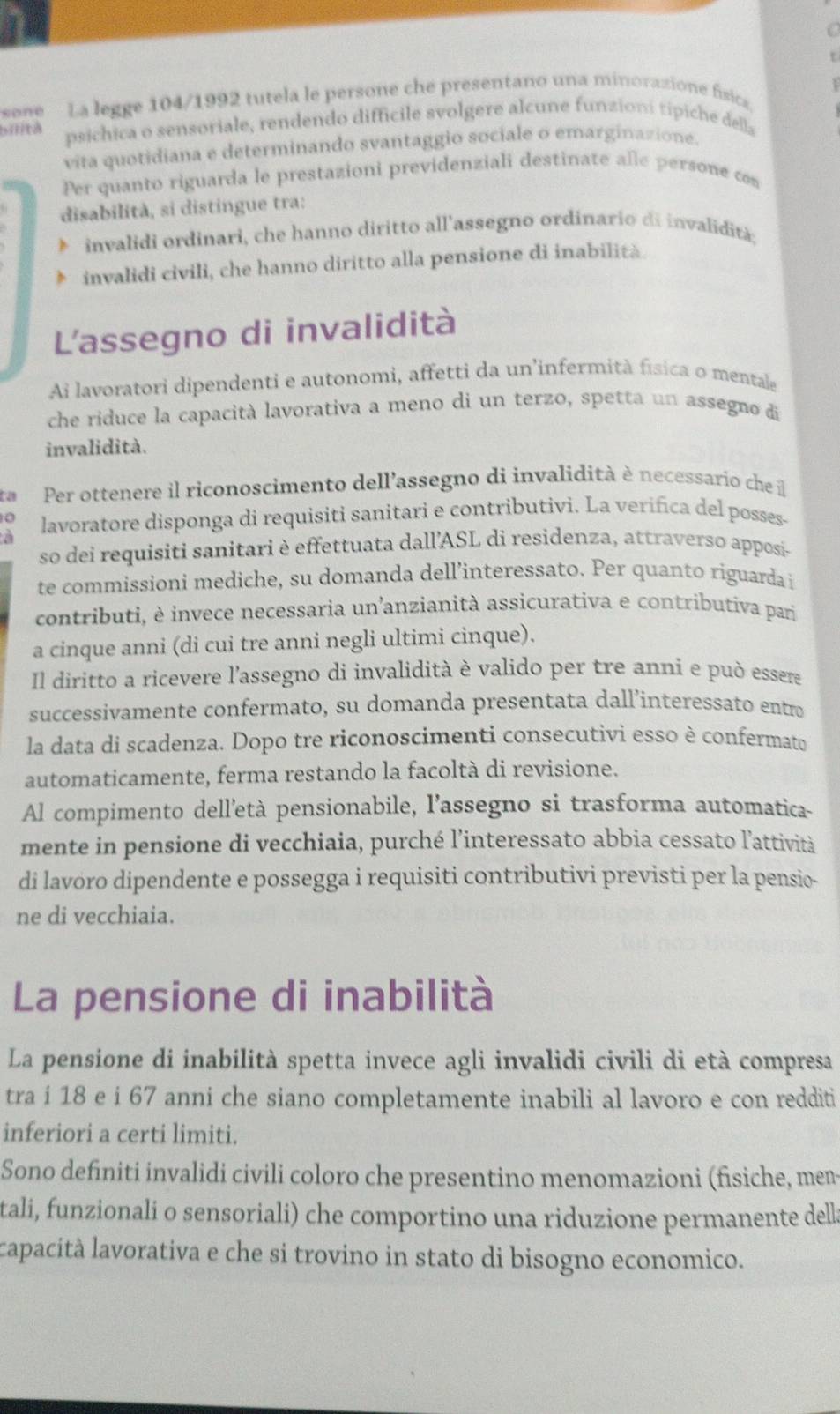 sone  La legge 104/1992 tutela le persone che presentano una minorazione física,
bilità psichica o sensoriale, rendendo difficile svolgere alcune funzioni tipiche della
vita quotidiana e determinando svantaggio sociale o emarginazione.
Per quanto riguarda le prestazioni previdenziali destinate alle persone con
disabilità, si distingue tra:
invalidi ordinari, che hanno diritto all'assegno ordinario di invalidità;
invalidi civili, che hanno diritto alla pensione di inabilită.
L'assegno di invalidità
Ai lavoratori dipendenti e autonomi, affetti da un'infermità física o mentale
che riduce la capacità lavorativa a meno di un terzo, spetta un assegno di
invalidità.
Per ottenere il riconoscimento dell’assegno di invalidità è necessario che il
0 lavoratore disponga di requisiti sanitari e contributivi. La verifica del posses-
a
so dei requisiti sanitari è effettuata dall’ASL di residenza, attraverso apposi-
te commissioni mediche, su domanda dell’interessato. Per quanto riguarda i
contributi, è invece necessaria un’anzianità assicurativa e contributiva pari
a cinque anni (di cui tre anni negli ultimi cinque).
Il diritto a ricevere l'assegno di invalidità è valido per tre anni e può essere
successivamente confermato, su domanda presentata dall’interessato entro
la data di scadenza. Dopo tre riconoscimenti consecutivi esso è confermato
automaticamente, ferma restando la facoltà di revisione.
Al compimento dell’età pensionabile, l’assegno si trasforma automatica-
mente in pensione di vecchiaia, purché l’interessato abbia cessato l'attività
di lavoro dipendente e possegga i requisiti contributivi previsti per la pensio-
ne di vecchiaia.
La pensione di inabilità
La pensione di inabilità spetta invece agli invalidi civili di età compresa
tra i 18 e i 67 anni che siano completamente inabili al lavoro e con redditi
inferiori a certi limiti.
Sono definiti invalidi civili coloro che presentino menomazioni (fisiche, men
tali, funzionali o sensoriali) che comportino una riduzione permanente dell
capacità lavorativa e che si trovino in stato di bisogno economico.