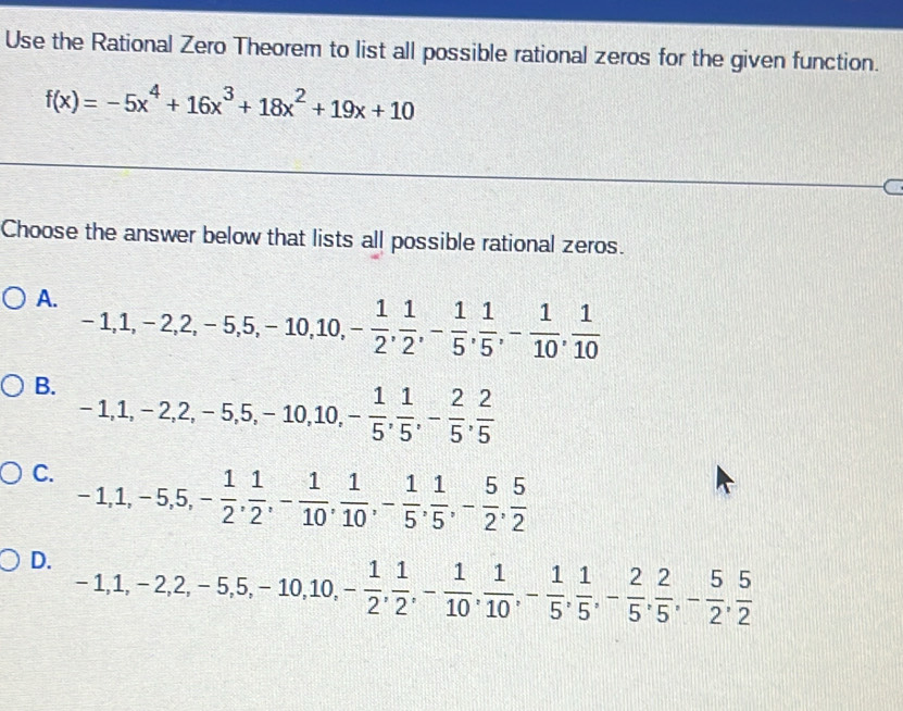 Use the Rational Zero Theorem to list all possible rational zeros for the given function.
f(x)=-5x^4+16x^3+18x^2+19x+10
Choose the answer below that lists all possible rational zeros.
A. -1, 1, -2, 2, -5, 5, -10, 10, - 1/2 ,  1/2 , - 1/5 ,  1/5 , - 1/10 ,  1/10 
B. -1, 1, -2, 2, -5, 5, -10, 10, - 1/5 ,  1/5 , - 2/5 ,  2/5 
C. -1, 1, -5, 5, - 1/2 ,  1/2 , - 1/10 ,  1/10 , - 1/5 ,  1/5 , - 5/2 ,  5/2 
D. -1, 1, -2, 2, -5, 5, -10, 10, - 1/2 ,  1/2 , - 1/10 ,  1/10 , - 1/5 ,  1/5 , - 2/5 ,  2/5 , - 5/2 ,  5/2 