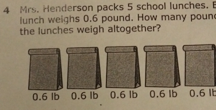 Mrs. Henderson packs 5 school lunches. E
lunch weighs 0.6 pound. How many poun
the lunches weigh altogether?
0.6 lb 0.6 lb 0.6 lb 0.6 lb 0.6 lb