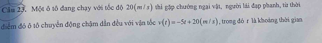 Một ô tô đang chạy với tốc độ 20(m/s) thì gặp chướng ngại vật, người lái đạp phanh, từ thời 
diểm đó ô tô chuyển động chậm dần đều với vận tốc v(t)=-5t+20(m/s) , trong đó là khoảng thời gian