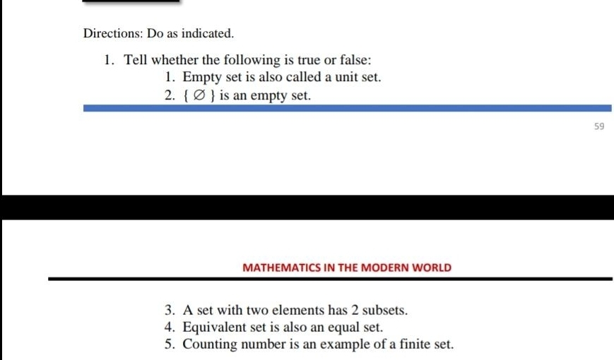 Directions: Do as indicated. 
1. Tell whether the following is true or false: 
1. Empty set is also called a unit set. 
2.   is an empty set. 
59 
MATHEMATICS IN THE MODERN WORLD 
3. A set with two elements has 2 subsets. 
4. Equivalent set is also an equal set. 
5. Counting number is an example of a finite set.