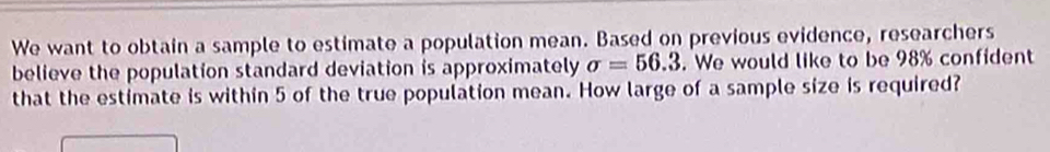 We want to obtain a sample to estimate a population mean. Based on previous evidence, researchers 
believe the population standard deviation is approximately sigma =56.3. We would like to be 98% confident 
that the estimate is within 5 of the true population mean. How large of a sample size is required?