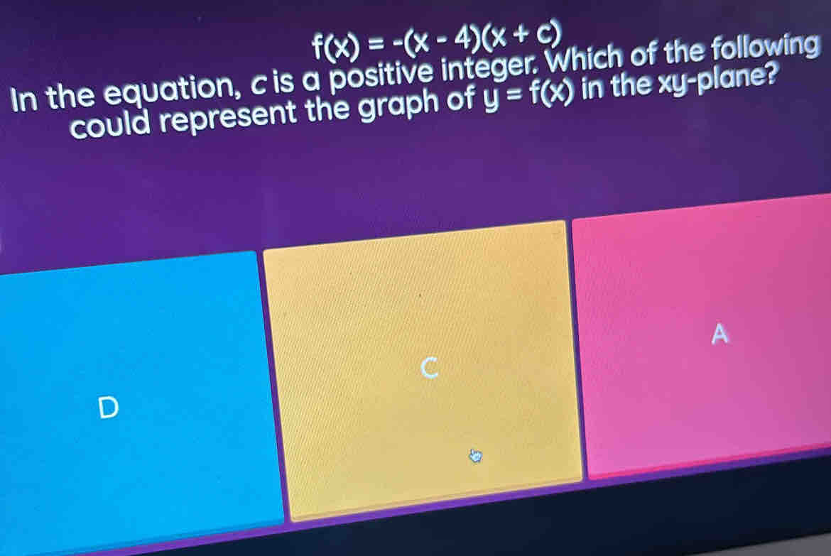 f(x)=-(x-4)(x+c)
In the equation, c is a positive integer. Which of the following 
could represent the graph of y=f(x) in the xy -plane? 
A 
D