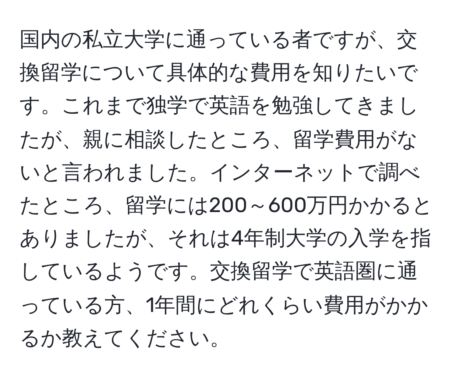 国内の私立大学に通っている者ですが、交換留学について具体的な費用を知りたいです。これまで独学で英語を勉強してきましたが、親に相談したところ、留学費用がないと言われました。インターネットで調べたところ、留学には200～600万円かかるとありましたが、それは4年制大学の入学を指しているようです。交換留学で英語圏に通っている方、1年間にどれくらい費用がかかるか教えてください。