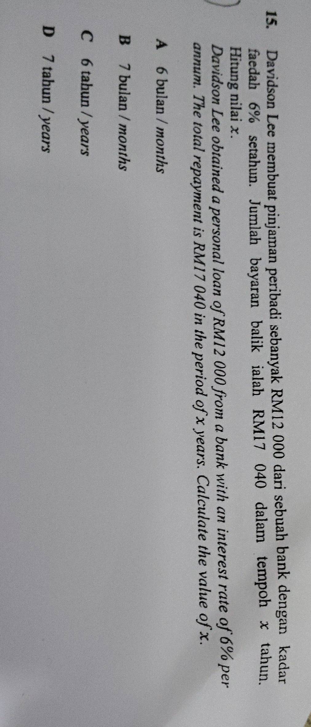 Davidson Lee membuat pinjaman peribadi sebanyak RM12 000 dari sebuah bank dengan kadar
faedah 6% setahun. Jumlah bayaran balik ialah RM17 040 dalam tempoh x tahun.
Hitung nilai x.
Davidson Lee obtained a personal loan of RM12 000 from a bank with an interest rate of 6% per
annum. The total repayment is RM17 040 in the period of x years. Calculate the value of x.
A 6 bulan / months
B 7 bulan / months
C 6 tahun / years
D 7 tahun / years
