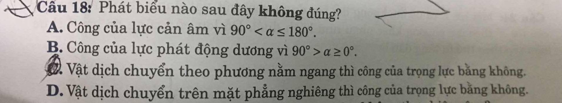 Phát biểu nào sau đây không đúng?
A. Công của lực cản âm vì 90° .
B. Công của lực phát động dương vì 90°>alpha ≥ 0°.. Vật dịch chuyển theo phương nằm ngang thì công của trọng lực băng không.
D.Vật dịch chuyển trên mặt phẳng nghiêng thì công của trọng lực bằng không.