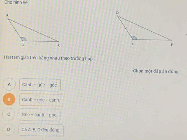 Cho hình vẽ
Hai tam giác trên bắng nhau theo trường hợp
Chọn một đáp án đúng
A Canh-goc-goc.
B Canh-goc-canh
C Goc-canh-goc.
D CdA, B, C đều đúng