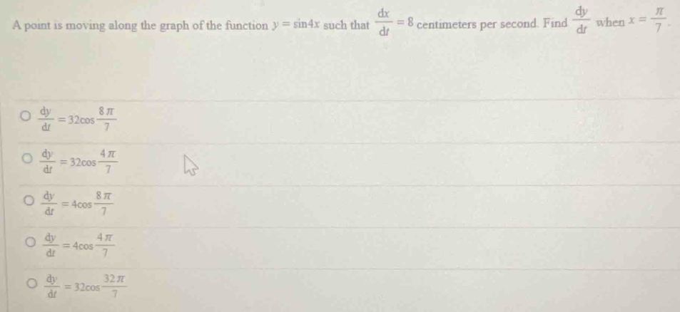 A point is moving along the graph of the function y=sin 4x such that  dx/dt =8 centimeters per second. Find  dy/dt  when x= π /7 .
 dy/dt =32cos  8π /7 
 dy/dt =32cos  4π /7 
 dy/dt =4cos  8π /7 
 dy/dt =4cos  4π /7 
 dy/dt =32cos  32π /7 