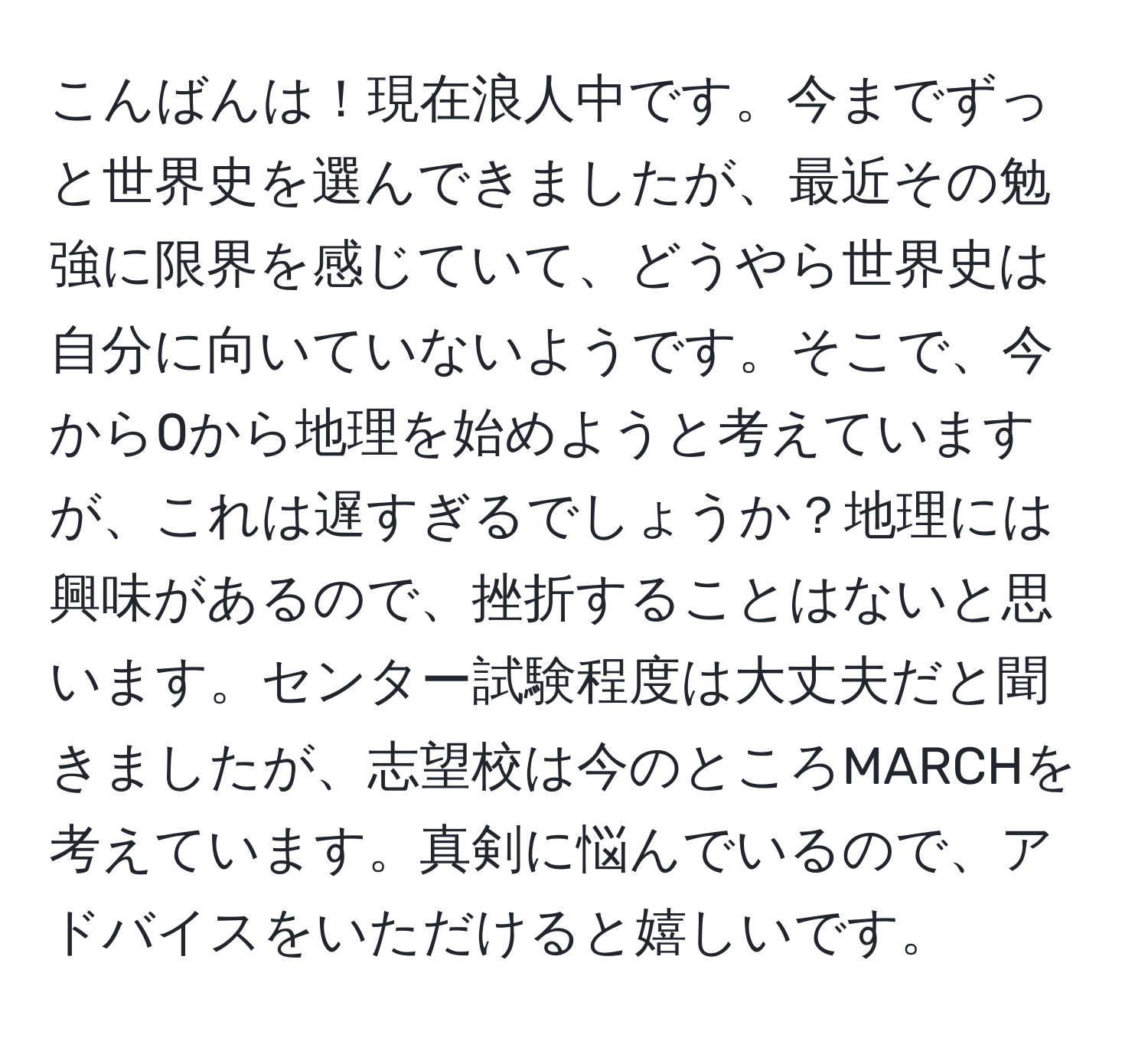 こんばんは！現在浪人中です。今までずっと世界史を選んできましたが、最近その勉強に限界を感じていて、どうやら世界史は自分に向いていないようです。そこで、今から0から地理を始めようと考えていますが、これは遅すぎるでしょうか？地理には興味があるので、挫折することはないと思います。センター試験程度は大丈夫だと聞きましたが、志望校は今のところMARCHを考えています。真剣に悩んでいるので、アドバイスをいただけると嬉しいです。