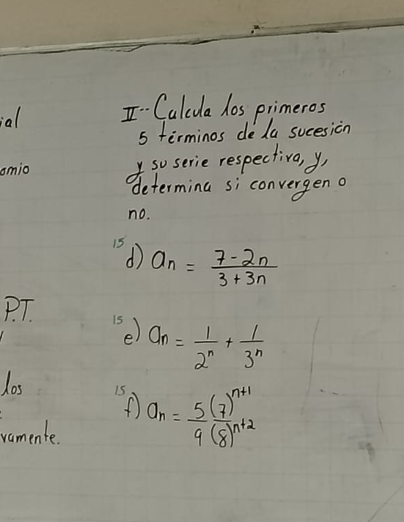 Calcua hos primeros 
5 terminos deda sucesicn 
omio so serie respectiva, y 
determing si convergen a 
no.
15 d
a_n= (7-2n)/3+3n 
P. T. 
15 e)
a_n= 1/2^n + 1/3^n 
los 
15 a_n=frac 5(7)^n+19(8)^n+2
vamente.