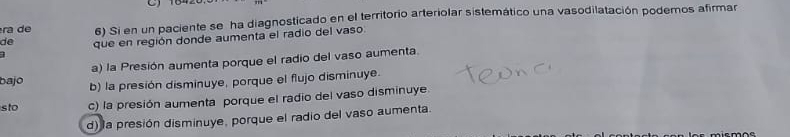 ra e 6) Si en un paciente se ha diagnosticado en el territorio arteriolar sistemático una vasodilatación podemos afirmar
1 que en región donde aumenta el radio del vaso.
de
a) la Presión aumenta porque el radio del vaso aumenta.
bajo b) la presión disminuye, porque el flujo disminuye.
sto c) la presión aumenta porque el radio del vaso disminuye.
d) la presión disminuye, porque el radio del vaso aumenta.