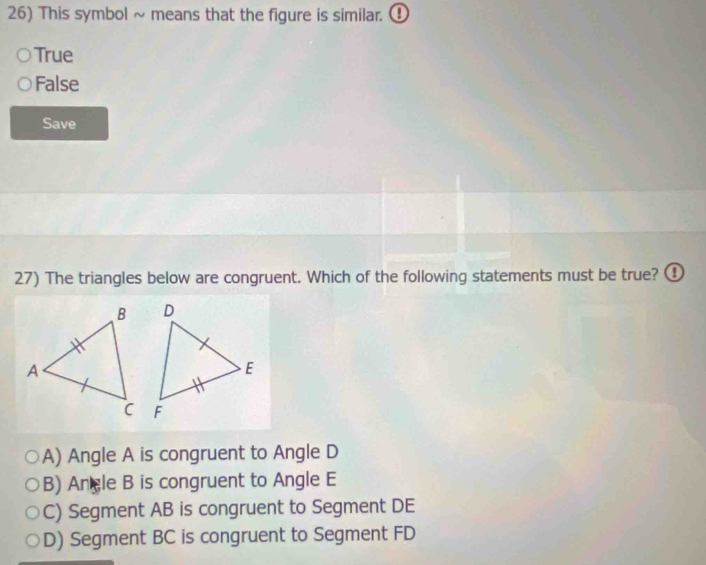 This symbol ~ means that the figure is similar. ①
True
False
Save
27) The triangles below are congruent. Which of the following statements must be true? ①

A) Angle A is congruent to Angle D
B) Angle B is congruent to Angle E
C) Segment AB is congruent to Segment DE
D) Segment BC is congruent to Segment FD