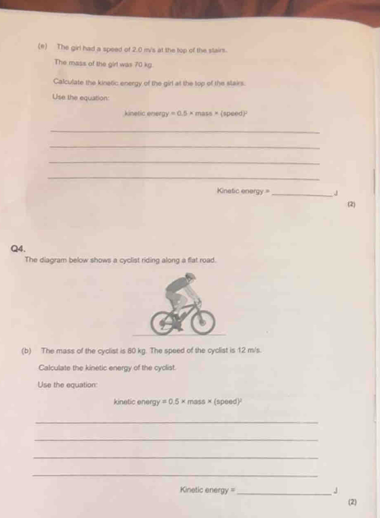 The girl had a speed of 2.0 m/'s at the top of the stairs. 
The mass of the girl was 70 kg. 
Calculate the kinetic energy of the girl at the top of the stairs. 
Use the equation: 
kinetic energy =0.5* mass* (speed)^2
_ 
_ 
_ 
_ 
Kinetic energy = _J 
(2) 
Q4. 
The diagram below shows a cyclist riding along a flat road. 
(b) The mass of the cyclist is 80 kg. The speed of the cyclist is 12 m/s. 
Calculate the kinetic energy of the cyclist. 
Use the equation: 
kinetic energy =0.5* mass* (speed)^2
_ 
_ 
_ 
_ 
Kinetic energy =_ J 
(2)