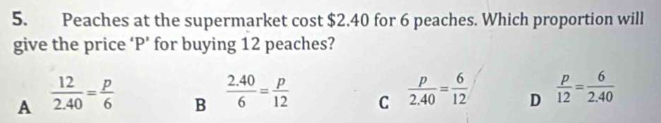 Peaches at the supermarket cost $2.40 for 6 peaches. Which proportion will
give the price ‘ P ’ for buying 12 peaches?
A  12/2.40 = p/6 
B  (2.40)/6 = p/12 
C  p/2.40 = 6/12  D  p/12 = 6/2.40 