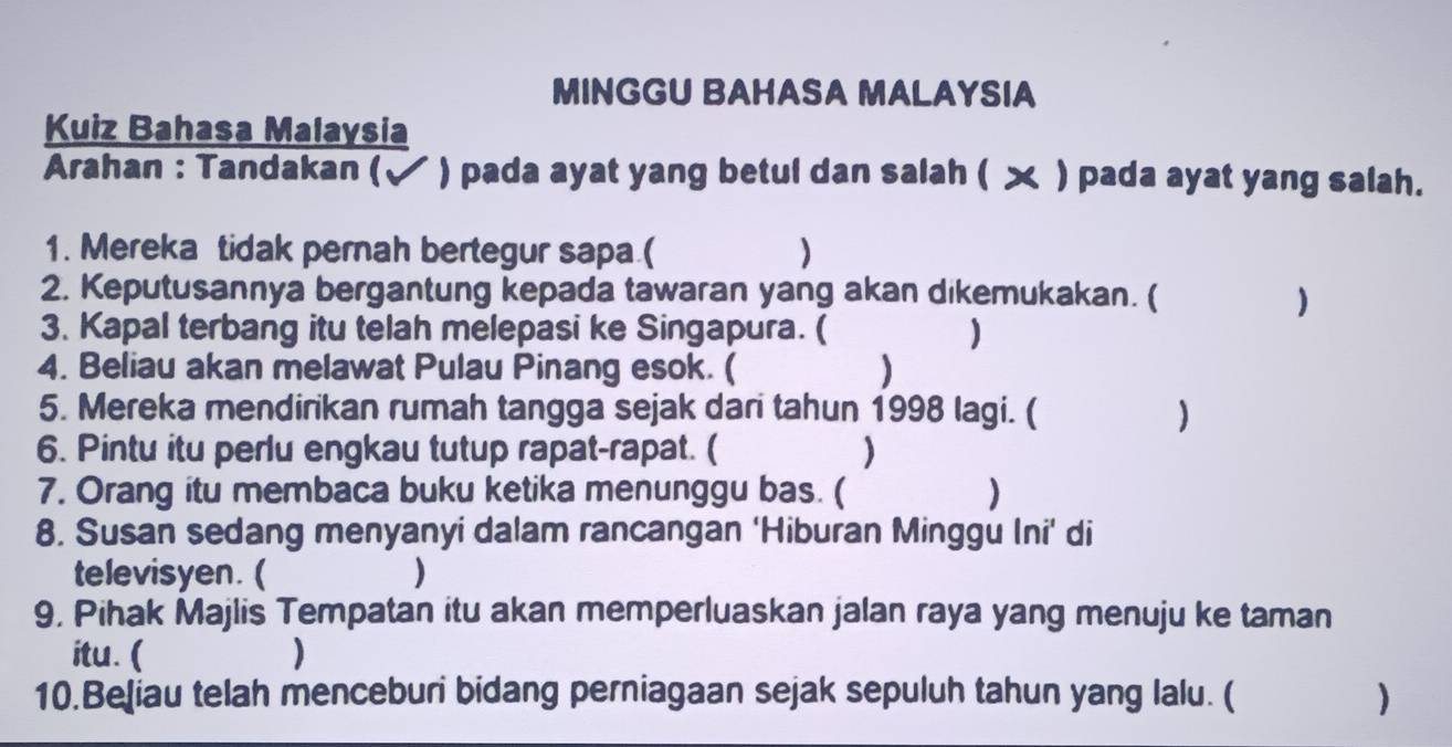 MINGGU BAHASA MALAYSIA 
Kuiz Bahasa Malaysia 
Arahan : Tandakan (√ ) pada ayat yang betul dan salah ( ㄨ ) pada ayat yang salah. 
1. Mereka tidak pernah bertegur sapa.( ) 
2. Keputusannya bergantung kepada tawaran yang akan dikemukakan. ( 
) 
3. Kapal terbang itu telah melepasi ke Singapura. ( ) 
4. Beliau akan melawat Pulau Pinang esok. ( 
5. Mereka mendirikan rumah tangga sejak dari tahun 1998 lagi. ( ) 
6. Pintu itu perlu engkau tutup rapat-rapat. ( ) 
7. Orang itu membaca buku ketika menunggu bas. ( ) 
8. Susan sedang menyanyi dalam rancangan ‘Hiburan Minggu Ini’ di 
televisyen. ( ) 
9, Pihak Majlis Tempatan itu akan memperluaskan jalan raya yang menuju ke taman 
itu. ( ) 
10.Beļiau telah menceburi bidang perniagaan sejak sepuluh tahun yang lalu. ( )