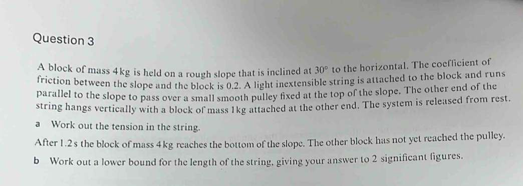 A block of mass 4kg is held on a rough slope that is inclined at 30° to the horizontal. The coefficient of 
friction between the slope and the block is 0.2. A light inextensible string is attached to the block and runs 
parallel to the slope to pass over a small smooth pulley fixed at the top of the slope. The other end of the 
string hangs vertically with a block of mass 1kg attached at the other end. The system is released from rest. 
a Work out the tension in the string. 
After 1.2s the block of mass 4kg reaches the bottom of the slope. The other block has not yet reached the pulley. 
b Work out a lower bound for the length of the string, giving your answer to 2 significant figures.