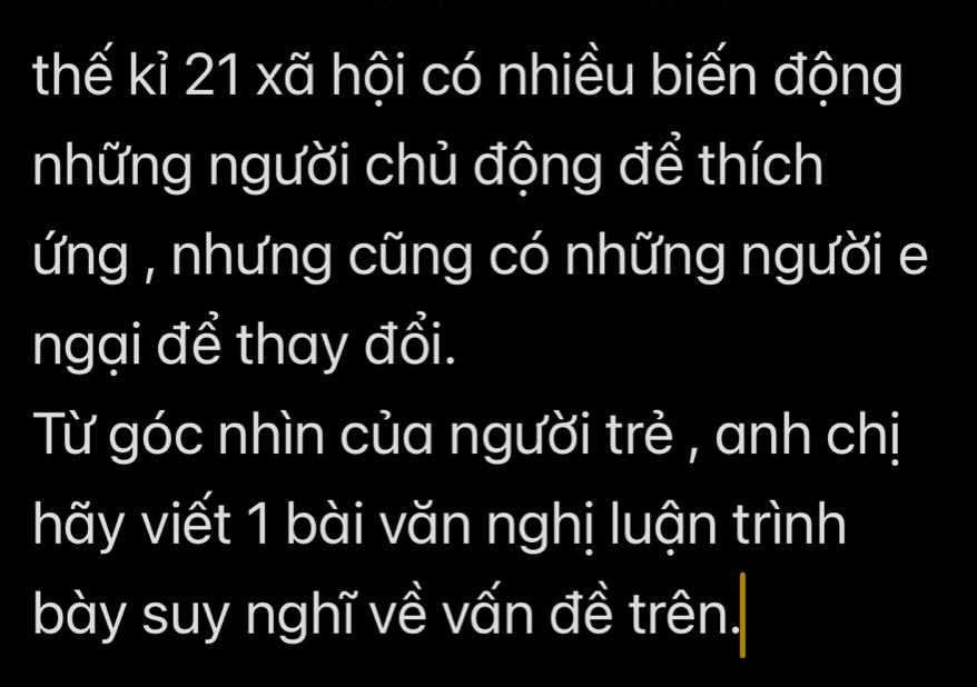 thế kỉ 21 xã hội có nhiều biến động 
những người chủ động để thích 
ứng , nhưng cũng có những người e 
ngại để thay đổi. 
Từ góc nhìn của người trẻ , anh chị 
hãy viết 1 bài văn nghị luận trình 
bày suy nghĩ về vấn đề trên.