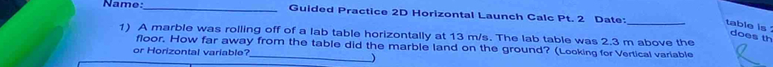 Name:_ Guided Practice 2D Horizontal Launch Calc Pt. 2 Date:_ 
table is does th 
1) A marble was rolling off of a lab table horizontally at 13 m/s. The lab table was 2.3 m above the 
_ 
floor. How far away from the table did the marble land on the ground? (Looking for Vertical variable 
or Horizontal variable? 
)