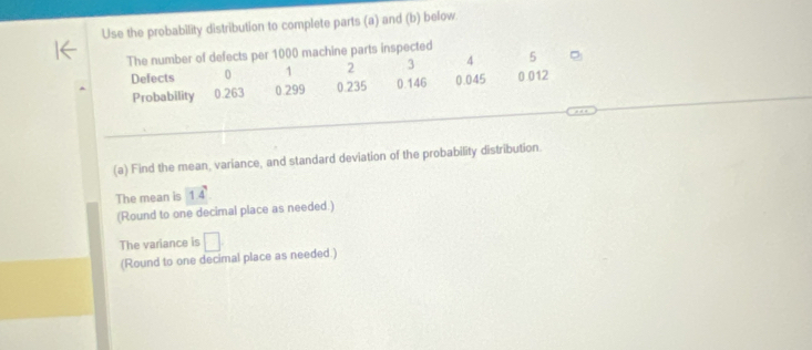 Use the probability distribution to complete parts (a) and (b) below. 
The number of defects per 1000 machine parts inspected
5
Defects 0 1 2 3 4 0.012
Probability 0.263 0.299 0.235 0.146 0.045
(a) Find the mean, variance, and standard deviation of the probability distribution. 
The mean is 14
(Round to one decimal place as needed.) 
The variance is □ 
(Round to one decimal place as needed.)