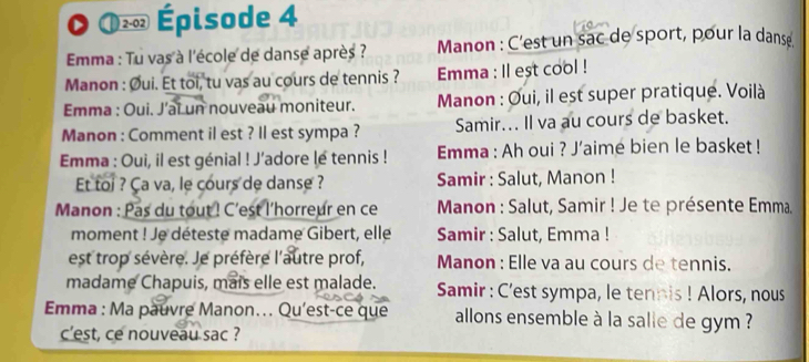 2-02 Épisode 4 
Emma : Tu vas à l'école de danse après ? Manon : C'est un sac de sport, pour la danse 
Manon : Øui. Et toi, tu vas au cours de tennis ? Emma : ll est cool ! 
Emma : Oui. J’ai un nouveau moniteur. Manon : Oui, il est super pratique. Voilà 
Manon : Comment il est ? Il est sympa ? Samir... Il va au cours de basket. 
Emma : Oui, il est génial ! J'adore lé tennis ! Emma : Ah oui ? J’aimé bien le basket ! 
Et toi ? Ça va, le cours de danse ? Samir : Salut, Manon ! 
Manon : Pas du tout ! C'est l'horreur en ce * Manon : Salut, Samir ! Je te présente Emma. 
moment ! Je déteste madame Gibert, elle Samir : Salut, Emma ! 
est trop sévère. Je préfère l'autre prof, Manon : Elle va au cours de tennis. 
madame Chapuis, mais elle est malade. Samir : C'est sympa, le tennis ! Alors, nous 
Emma : Ma pauvre Manon... Qu'est-ce que allons ensemble à la salle de gym ? 
c’est, ce nouveau sac ?