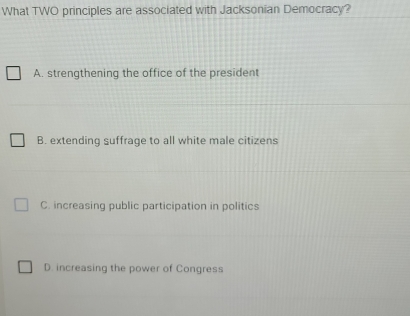 What TWO principles are associated with Jacksonian Democracy?
A. strengthening the office of the president
B. extending suffrage to all white male citizens
C. increasing public participation in politics
D. increasing the power of Congress