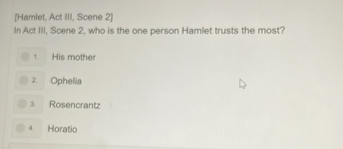 [Hamlet, Act III, Scene 2]
In Act III, Scene 2, who is the one person Hamlet trusts the most?
1. His mother
2. Ophelia
3. Rosencrantz
4. Horatio