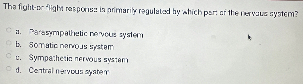 The fight-or-flight response is primarily regulated by which part of the nervous system?
a. Parasympathetic nervous system
b. Somatic nervous system
c. Sympathetic nervous system
d. Central nervous system