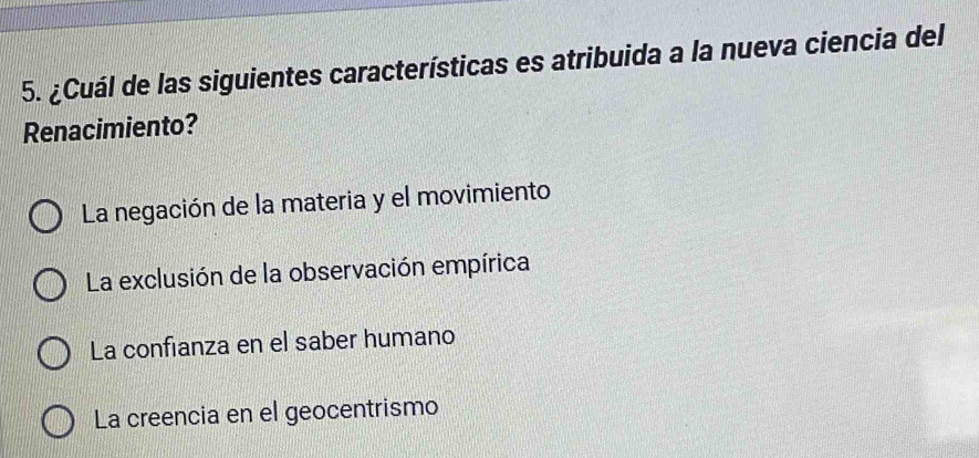 ¿Cuál de las siguientes características es atribuida a la nueva ciencia del
Renacimiento?
La negación de la materia y el movimiento
La exclusión de la observación empírica
La confianza en el saber humano
La creencia en el geocentrismo