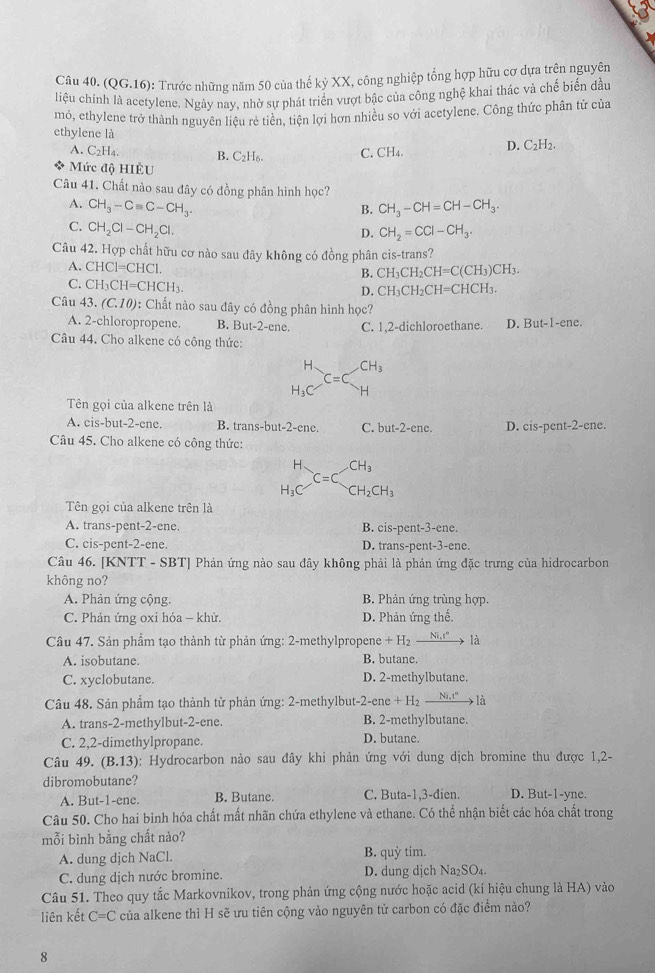 (QG.16): Trước những năm 50 của thế kỷ XX, công nghiệp tổng hợp hữu cơ dựa trên nguyên
liệu chính là acetylene. Ngày nay, nhờ sự phát triển vượt bậc của công nghệ khai thác và chế biến đầu
mỏ, ethylene trở thành nguyên liệu rẻ tiền, tiện lợi hơn nhiều so với acetylene. Công thức phân tử của
ethylene là
A. C_2H_4. B. C₂H₆. C. CH_4. D. C_2H_2.
Mức độ HIÊU
Câu 41. Chất nào sau đây có đồng phân hình học?
A. CH_3-Cequiv C-CH_3. CH_3-CH=CH-CH_3.
B.
C. CH_2Cl-CH_2Cl.
D. CH_2=CCl-CH_3.
Câu 42. Hợp chất hữu cơ nào sau đây không có đồng phân cis-trans?
A. CHCl=CHCl.
B. CH_3CH_2CH=C(CH_3)CH_3.
C. CH_3CH=CHCH_3.
D. CH_3CH_2CH=CHCH_3.
Câu 43.(C.10) 0: Chất nào sau đây có đồng phân hình học?
A. 2-chloropropene. B. But-2-ene. C. 1,2-dichloroethane. D. But-1-ene.
Câu 44. Cho alkene có công thức:
beginarrayr H H_3Cendarray =C_Hbeginarrayr CH_H_3
Tên gọi của alkene trên là
A. cis-but-2-ene. B. trans-but-2-ene. C. hutt-2-ce D.( IS-DC nt-2-ene.
Câu 45. Cho alkene có công thức:
CH_3
beginarrayr H H_3Cendarray =C_0^(O CH_2)CH_3
Tên gọi của alkene trên là
A. trans-pent-2-ene. B. cis-pent-3-ene.
C. cis-pent-2-ene. D. trans-pent-3-ene.
Câu 46. [KNTT - SBT] Phản ứng nào sau đây không phải là phản ứng đặc trưng của hidrocarbon
không no?
A. Phản ứng cộng. B. Phản ứng trùng hợp.
C. Phản ứng oxi hóa - khử. D. Phản ứng thế.
Câu 47. Sản phẩm tạo thành từ phản ứng: 2-methylpropene +H_2xrightarrow Ni.I° là
A. isobutane B. butane.
C. xyclobutane. D. 2-methylbutane.
Câu 48. Sản phẩm tạo thành từ phản ứng: 2-methylbut-2- ene+H_2xrightarrow Ni.t^n là
A. trans-2-methylbut-2-ene. B. 2-methylbutane.
C. 2,2-dimethylpropane. D. butane.
Câu 49. (B.13): Hydrocarbon nào sau đây khi phản ứng với dung dịch bromine thu được 1,2-
dibromobutane?
A. But-1-ene. B. Butane. C. Buta-1,3-đien. D. But-1-yne.
Câu 50. Cho hai bình hóa chất mất nhãn chứa ethylene và ethane. Có thể nhận biết các hóa chất trong
mỗi bình bằng chất nào? tim.
A. dung dịch NaCl. B. quy
C. dung dịch nước bromine. D. dung dịch Na_2SO_4.
Câu 51. Theo quy tắc Markovnikov, trong phản ứng cộng nước hoặc acid (kí hiệu chung là HA) vào
liên kết C=C của alkene thì H sẽ ưu tiên cộng vào nguyên tử carbon có đặc điểm nào?
8