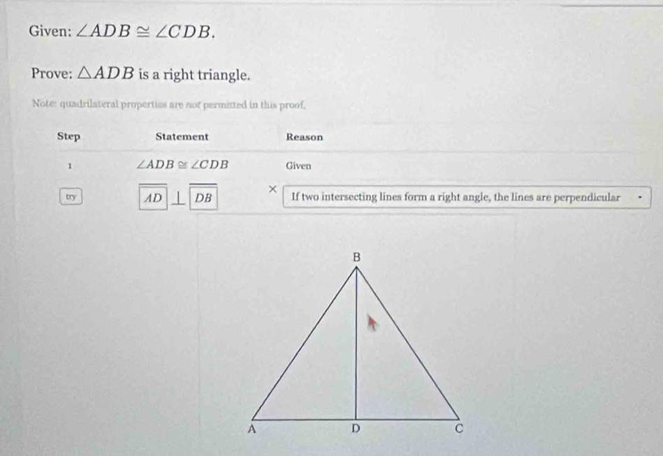 Given: ∠ ADB≌ ∠ CDB. 
Prove: △ ADB is a right triangle. 
Note: quadrilateral properties are nof permitted in this proof, 
Step Statement Reason 
1 ∠ ADB≌ ∠ CDB Given 
× 
try AD DB If two intersecting lines form a right angle, the lines are perpendicular