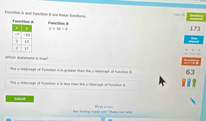 Function A and Function B are linear functions. Videa (i) 
Function A Function B
y=3x-4 173
Which statement is true?
The y --intercept of Function A is greater than the y-intercept of Function B.
63
The y-intercept of Function A is less than the y-intercept of Function B.
Submit
Work it ou!
Not feeling ready yet? These can help: