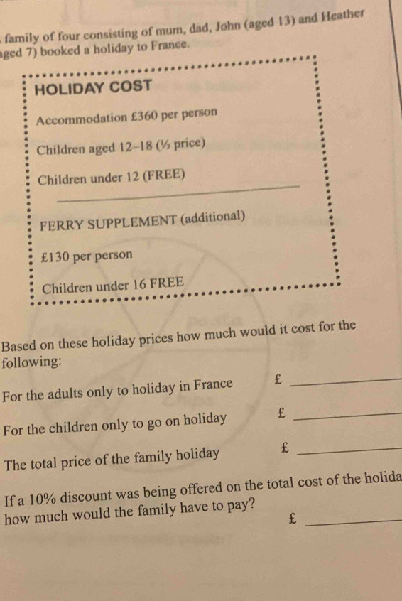 family of four consisting of mum, dad, John (aged 13) and Heather 
ged 7) booked a holiday to France. 
HOLIDAY COST 
Accommodation £360 per person 
Children aged 12 - 18 (½ price) 
_ 
Children under 12 (FREE) 
FERRY SUPPLEMENT (additional)
£130 per person 
Children under 16 FREE 
Based on these holiday prices how much would it cost for the 
following: 
For the adults only to holiday in France £_ 
For the children only to go on holiday £_ 
The total price of the family holiday £_ 
If a 10% discount was being offered on the total cost of the holida 
how much would the family have to pay?_
£