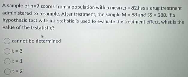 A sample of n=9 scores from a population with a mean mu =82 ,has a drug treatment
administered to a sample. After treatment, the sample M=88 and SS=288. If a
hypothesis test with a t -statistic is used to evaluate the treatment effect, what is the
value of the t -statistic?
cannot be determined
t=3
t=1
t=2