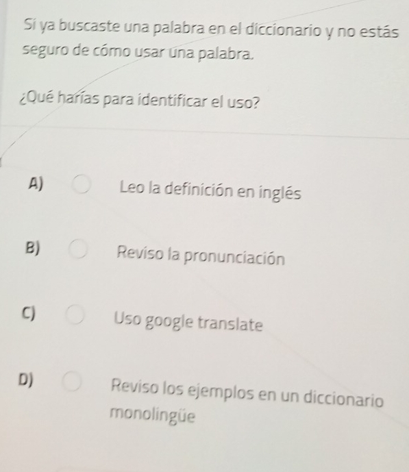 Sí ya buscaste una palabra en el diccionario y no estás
seguro de cómo usar una palabra.
¿Qué harías para identificar el uso?
A) Leo la definición en inglés
B) Reviso la pronunciación
C)
Uso google translate
D) Reviso los ejemplos en un diccionario
monolingüe