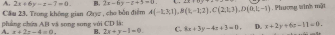 A. 2x+6y-z-7=0. B. 2x-6y-z+5=0. C 2x+6y+
Câu 23. Trong không gian Oxyz , cho bốn điểm A(-1;3;1), B(1;-1;2), C(2;1;3), D(0;1;-1). Phương trình mặt
phăng chứa AB và song song với CD là:
A. x+2z-4=0. B. 2x+y-1=0.
C. 8x+3y-4z+3=0. D. x+2y+6z-11=0.