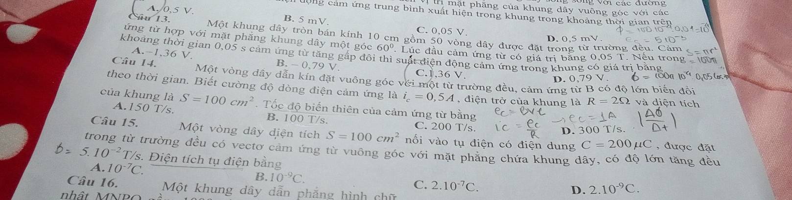 Vị trị mặt phẳng của khung dây vuông góc với các
lộng cảm ứng trung bình xuất hiện trong khung trong khoảng thời gian trên
A./0,5 V. B. 5 mV.
C. 0,05 V.
Câu 13. Một khung dây tròn bán kính 10 cm gồm 50 vòng dây được đặt trong từ trường đều. Cảm
D. 0.5 mV
ứng từ hợp với mặt phẳng khung dây một góc 60°. Lúc đầu cảm ứng từ có giá trị băng 0,05 T. Nếu trong  160
khoảng thời gian 0,05 s cảm ứng từ tăng gấp đôi thì suất diện động cảm ứng trong khung có giá trị bằng
A.-1,36 V, B. - 0,79 V.
C.1,36 V.
Câu 14. Một vòng dây dẫn kín đặt vuông góc với một từ trường đều, cảm ứng từ B có độ lớn biến đồi
D. 0,79 V.
theo thời gian. Biết cường độ dòng điện cảm ứng là i_c=0,5A , điện trở của khung là R=2Omega và diện tích
của khung là S=100cm^2.  Tốc độ biến thiên của cảm ứng từ bằng
A.150 T/s. B. 100 T/s. C. 200 T/s.
D. 300 T/s.
Câu 15. Một vòng dây diện tích S=100cm^2 nối vào tụ điện có điện dung C=200mu C , được đặt
trong từ trường đều có vectơ cảm ứng từ vuông góc với mặt phẳng chứa khung dây, có độ lớn tăng đều
5.10^(-2)T T/s. Điện tích tụ điện bằng
A. 10^(-7)C.
B. 10^(-9)C.
C. 2.10^(-7)C.
Câu 16. Một khung dây dẫn phẳng hình chữ
nh ậ t    N P
D. 2.10^(-9)C.