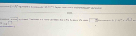 expresaion [(3.2)^5]^8 equivalent to the expression [(3.2)^4]^10? Explain. Use a law of exponents to jualify your answer 
pressions are not equivalent. The Power of a Power Law states that to find the power of a power. the exponents. S 50, [(3.2)^2]^2=3.2 U_  and^(10)=3.2
wholle numbers.)