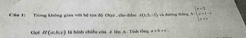 Cầu 1: Trong không gian với hệ tọa độ Oxyz , cho diểm A(1;2;-1) v à đường thắng △ :beginarrayl x=2 y=1-t z=tendarray.
Gọi H(a;b;c) là hình chiếu của A lên △ Tính tổng a+b+c.