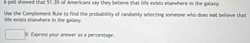 A poll showed that 51.3% of Americans say they believe that life exists elsewhere in the galaxy, 
Use the Complement Rule to find the probability of randomly selecting someone who does not believe that 
life exists elsewhere in the galaxy.
% Express your answer as a percentage.