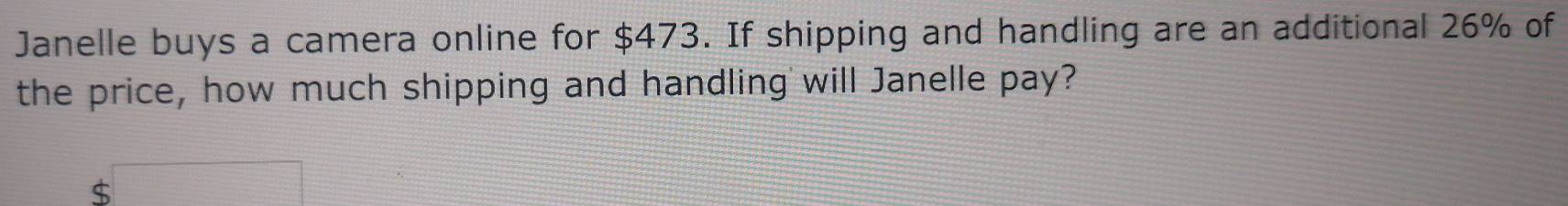 Janelle buys a camera online for $473. If shipping and handling are an additional 26% of 
the price, how much shipping and handling will Janelle pay?
$