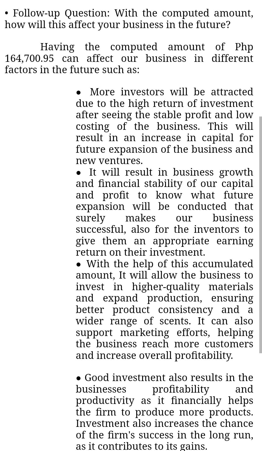 Follow-up Question: With the computed amount, 
how will this affect your business in the future? 
Having the computed amount of Php
164,700.95 can affect our business in different 
factors in the future such as: 
More investors will be attracted 
due to the high return of investment 
after seeing the stable profit and low 
costing of the business. This will 
result in an increase in capital for 
future expansion of the business and 
new ventures. 
It will result in business growth 
and financial stability of our capital 
and profit to know what future 
expansion will be conducted that 
surely makes our business 
successful, also for the inventors to 
give them an appropriate earning 
return on their investment. 
With the help of this accumulated 
amount, It will allow the business to 
invest in higher-quality materials 
and expand production, ensuring 
better product consistency and a 
wider range of scents. It can also 
support marketing efforts, helping 
the business reach more customers 
and increase overall profitability. 
Good investment also results in the 
businesses profitability and 
productivity as it financially helps 
the firm to produce more products. 
Investment also increases the chance 
of the firm's success in the long run, 
as it contributes to its gains.