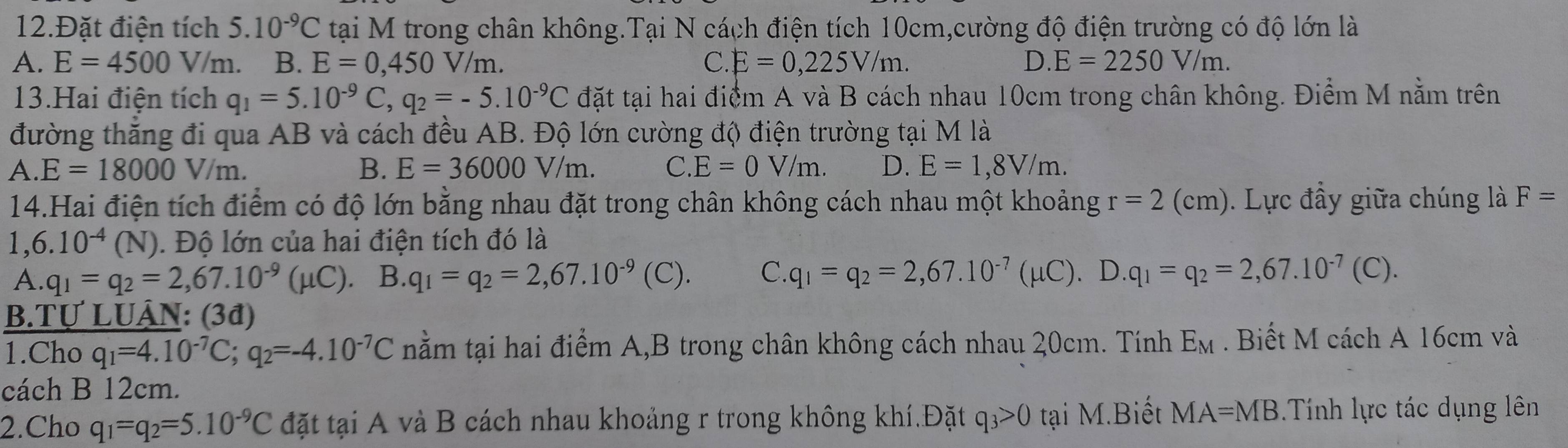 12.Đặt điện tích 5. 10^(-9)C tại M trong chân không.Tại N cách điện tích 10cm,cường độ điện trường có độ lớn là
A. E=4500V J/m. B. E=0,450V/m. C E=0,225V/m. D. E=2250V/m.
13.Hai điện tích q_1=5.10^(-9)C,q_2=-5.10^(-9)C đặt tại hai điểm A và B cách nhau 10cm trong chân không. Điểm M nằm trên
đường thắng đi qua AB và cách đều AB. Độ lớn cường độ điện trường tại M là
A E=18000V/m.
B. E=36000V/m. C. E=0V/m. D. E=1,8V/m.
14.Hai điện tích điểm có độ lớn bằng nhau đặt trong chân không cách nhau một khoảng r=2(cm). Lực đầy giữa chúng là F=
1,6.10^(-4)(N). Độ lớn của hai điện tích đó là
A. q_1=q_2=2,67.10^(-9)(mu C). B. q_1=q_2=2,67.10^(-9)(C). C. q_1=q_2=2,67.10^(-7)(mu C).D.q_1=q_2=2,67.10^(-7)(C).
B.Tự LUÂN: (3đ)
1.Cho q_1=4.10^(-7)C;q_2=-4.10^(-7)C nằm tại hai điểm A,B trong chân không cách nhau 20cm. Tính E_M. Biết M cách A 16cm và
cách B 12cm.
2.Cho q_1=q_2=5.10^(-9)C đặt tại A và B cách nhau khoảng r trong không khí.Đặt q_3>0 tại M.Biết MA=MB Tính lực tác dụng lên