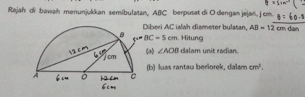 Rajah di bawah menunjukkan semibulatan, ABC berpusat di O dengan jejari, j cm. 
iberi AC ialah diameter bulatan, AB=12cmdan
BC=5cm. Hitung 
(a) ∠ AOB dalam unit radian. 
(b) luas rantau berlorek, dalam cm^2.