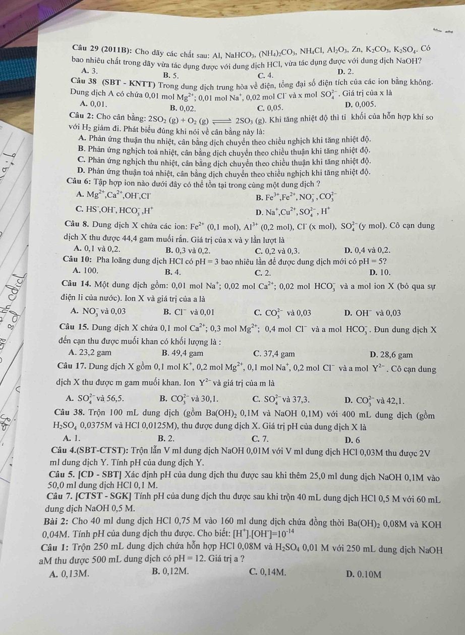 (2011B): Cho dãy các chất sau: A Al,NaHCO_3,(NH_4)_2CO_3,NH_4Cl,Al_2O_3,Zn,K_2CO_3,K_2SO_4. Có
bao nhiêu chất trong dãy vừa tác dụng được với dung dịch HCl, vừa tác dụng được với dung dịch NaOH?
A. 3. B. 5.
C. 4. D. 2.
Câu 38 (SBT - KNTT) Trong dung dịch trung hòa về điện, tổng đại số điện tích của các ion bằng không
Dung dịch A có chứa 0,01 mol Mg^(2+);0,01 mol Na*, 0,02 mol Cl¯ và x mol SO_4^((2-) * . Giá trị của x là
A. 0,0 B. 0,02. C. 0,05. D. 0,005.
Câu 2: Cho cân bằng: 2SO_2)(g)+O_2(g)leftharpoons 2SO_3(g) ). Khi tăng nhiệt độ thì tỉ khối của hỗn hợp khí so
với H_2 e giảm đi. Phát biểu đúng khi nói về cân bằng này là:
A. Phản ứng thuận thu nhiệt, cân bằng dịch chuyển theo chiều nghịch khi tăng nhiệt độ.
B. Phản ứng nghịch toả nhiệt, cân bằng dịch chuyển theo chiều thuận khi tăng nhiệt độ.
C. Phản ứng nghịch thu nhiệt, cân bằng dịch chuyển theo chiều thuận khi tăng nhiệt độ.
D. Phản ứng thuận toả nhiệt, cân bằng dịch chuyên theo chiều nghịch khi tăng nhiệt độ.
Câu 6: Tập hợp ion nào dưới đây có thể tồn tại trong cùng một dung dịch ?
A. Mg^(2+),Ca^(2+), ,OH ,Cl
B. Fe^(3+),Fe^(2+),NO_3^(-,CO_3^(2-)
C. HS⁻,OH⁻, HCO_3^-,H^+)
D. Na^+,Cu^(2+),SO_4^((2-),H^+)
Câu 8. Dung dịch X chứa các ion: Fe^(2+)(0,1mol),Al^(3+)(0,2mol),Cl^-(xmol),SO_4^((2-)(ymol). Cô cạn dung
dịch X thu được 44,4 gam muối rắn. Giá trị của x và y lần lượt là
A. 0,1 và 0,2. B..3 và 0,2. C. 0,2 và 0,3. D. 0.4va0.2.
Câu 10: Pha loãng dung dịch HCl có p H=3 bao nhiêu lần để được dung dịch mới có pH=5?
A. 100. B. 4. C. 2. D. 10.
Câu 14. Một dung dịch gồm: 0,01 mol Na^+);0,02 mol Ca^(2+); 0,02 mol HCO_3^(- * và a mol ion X (bỏ qua sự
điện li của nước). Ion X và giá trị của a là
A. NO_3^- và 0,03 B. Cl¯ và 0,01 C. CO_3^(2-) và 0,03 D. OH¯ và 0,03
Câu 15. Dung dịch X chứa 0,1 mol Ca^2+); 0,3 mol Mg^(2+); 0,4 mol Cl^- và a mol HCO_3^(-. Đun dung dich X
đến cạn thu được muối khan có khối lượng là :
A. 23,2 gam B. 49,4 gam C. 37,4 gam D. 28,6 gam
Câu 17. Dung dịch X gồm 0,1 mol K^+),0,2molMg^(2+) , 0,1 mol Na^+ 0.2 mol Cl¯ và a mol Y^(2-). Cô cạn dung
dịch X thu được m gam muối khan. Ion Y^(2-) và giá trị của m là
<
A.  SO_4^((2-) và 56,5. B. CO_3^(2-) và 30,1. C. SO_4^(2-) và 37,3. D. CO_3^(2-) và 42,1.
Câu 38. Trộn 100 mL dung dịch (gồm Ba(OH)_2) 0. 1M và NaOH 0,1M) với 400 mL dung dịch (gồm
H_2SO_4 0,0375M và HCl 0,0125M), thu được dung dịch X. Giá trị pH của dung dịch X là
A. 1. B. 2. C. 7. D. 6
Câu 4.(SBT-CTST): Trộn lẫn V ml dung dịch NaOH 0,01M với V ml dung dịch HCl 0,03M thu được 2V
ml dung dịch Y. Tính pH của dung dịch Y.
Câu 5. [CD - SBT] Xác định pH của dung dịch thu được sau khi thêm 25,0 ml dung dịch NaOH 0,1M vào
50,0 ml dung dich HCl 0.1 M
Câu 7. [CTST - SGK] Tính pH của dung dịch thu được sau khi trộn 40 mL dung dịch HCl 0,5 M với 60 mL
dung dịch NaOH 0,5 M.
Bài 2: Cho 40 ml dung dịch HCl 0,75 M vào 160 ml dung dịch chứa đồng thời Ba(OH)_2 0,08M và KOH
0,04M. Tính pH của dung dịch thu được. Cho biết: [H^+].[OH^-]=10^(-14)
Câu 1: Trộn 250 mL dung dịch chứa hỗn hợp HCl 0,08M và H_2SO_40,01M với 250 mL dung dịch NaOH
aM thu được 500 mL dung dịch có pH I=12. Giá trị a ?
A. 0,13M. B. 0,12M. C. 0,14M. D. 0.10M