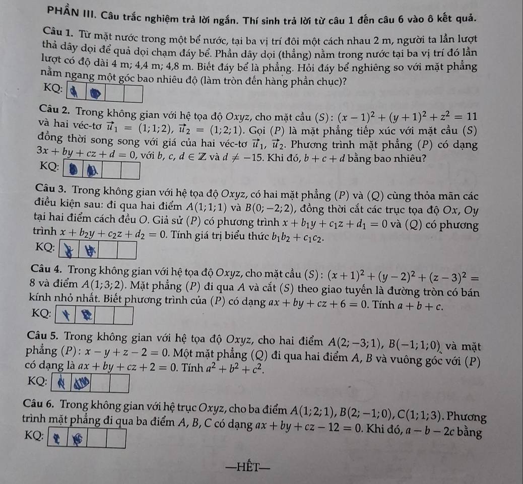 PHẨN III. Câu trắc nghiệm trả lời ngắn. Thí sinh trả lời từ câu 1 đến câu 6 vào ô kết quả.
Câu 1. Từ mặt nước trong một bể nước, tại ba vị trí đôi một cách nhau 2 m, người ta lần lượt
thả dây dọi để quả dọi chạm đáy bể. Phần dây dọi (thẳng) nằm trong nước tại ba vị trí đó lần
lượt có độ dài 4 m; 4,4 m; 4,8 m. Biết đáy bể là phẳng. Hỏi đáy bể nghiêng so với mặt phẳng
nằm ngang một góc bao nhiêu độ (làm tròn đến hàng phần chục)?
KQ:
Câu 2. Trong không gian với hệ tọa độ Oxyz, cho mặt cầu (S): (x-1)^2+(y+1)^2+z^2=11
và hai véc-tơ vector u_1=(1;1;2),vector u_2=(1;2;1). Gọi (P) là mặt phẳng tiếp xúc với mặt cầu (S)
đồng thời song song với giá của hai véc-tơ vector u_1,vector u_2. Phương trình mặt phẳng (P) có dạng
3x+by+cz+d=0 , với b, c, d∈ Z và d!= -15. Khi đó, b+c+d bằng bao nhiêu?
KQ:
Câu 3. Trong không gian với hệ tọa độ Oxyz, có hai mặt phẳng (P) và (Q) cùng thỏa mãn các
điều kiện sau: đi qua hai điểm A(1;1;1) và B(0;-2;2) , đồng thời cắt các trục tọa độ Ox, Oy
tại hai điểm cách đều O. Giả sử (P) có phương trình x+b_1y+c_1z+d_1=0 và (Q) có phương
trình x+b_2y+c_2z+d_2=0. Tính giá trị biểu thức b_1b_2+c_1c_2.
KQ:
Câu 4. Trong không gian với hệ tọa độ Oxyz, cho mặt cầu (S) : (x+1)^2+(y-2)^2+(z-3)^2=
8 và điểm A(1;3;2) 0. Mặt phẳng (P) đi qua A và cắt (S) theo giao tuyến là đường tròn có bán
kính nhỏ nhất. Biết phương trình của (P) có dạng ax+by+cz+6=0. Tính a+b+c.
KQ:
Câu 5. Trong không gian với hệ tọa độ Oxyz, cho hai điểm A(2;-3;1),B(-1;1;0), và mặt
phẳng (P): x-y+z-2=0. Một mặt phẳng (Q) đi qua hai điểm A, B và vuông góc với (P)
có dạng là ax+by+cz+2=0. Tính a^2+b^2+c^2.
KQ: a
Câu 6. Trong không gian với hệ trục Oxyz, cho ba điểm A(1;2;1),B(2;-1;0),C(1;1;3). Phương
trình mặt phẳng đi qua ba điểm A, B, C có dạng ax+by+cz-12=0. Khi đó, a-b-2c bằng
KQ:
=hết_