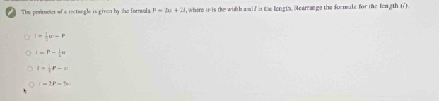 The perimeter of a rectangle is given by the formula P=2w+21 , where ω is the width and / is the length. Rearrange the formula for the length (/).
l= 1/2 w-P
I=P- 1/2 u
I= 1/2 P-omega
I=2P-2w