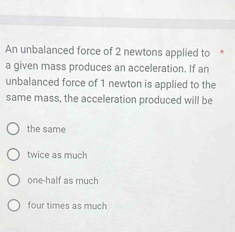 An unbalanced force of 2 newtons applied to *
a given mass produces an acceleration. If an
unbalanced force of 1 newton is applied to the
same mass, the acceleration produced will be
the same
twice as much
one-half as much
four times as much