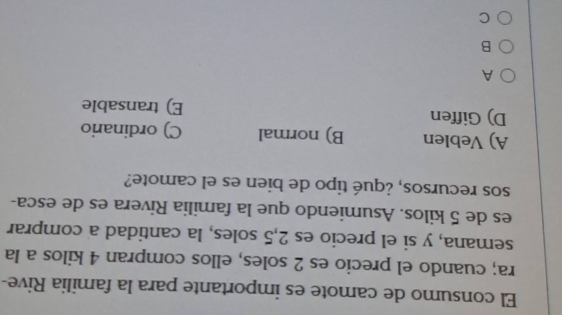 El consumo de camote es importante para la familia Rive-
ra; cuando el precio es 2 soles, ellos compran 4 kilos a la
semana, y si el precio es 2,5 soles, la cantidad a comprar
es de 5 kilos. Asumiendo que la familia Rivera es de esca-
sos recursos, ¿qué tipo de bien es el camote?
A) Veblen B) normal
C) ordinario
D) Giffen
E) transable
A
B
C