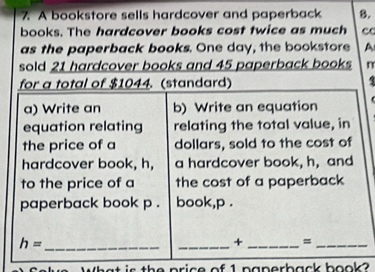 A bookstore sells hardcover and paperback 8. 
books. The hardcover books cost twice as much c 
as the paperback books. One day, the bookstore A 
sold 21 hardcover books and 45 paperback books n 
for a total of $1044. (standard) 3 
a) Write an b) Write an equation 
equation relating relating the total value, in 
the price of a dollars, sold to the cost of 
hardcover book, h, a hardcover book, h, and 
to the price of a the cost of a paperback 
paperback book p . book, p. 
_ h=
_+_ 
_= 
What is the price of 1 paperback book?